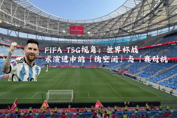 FIFA TSG视角:世界杯战术演进中的「伪空间」与「真对抗」